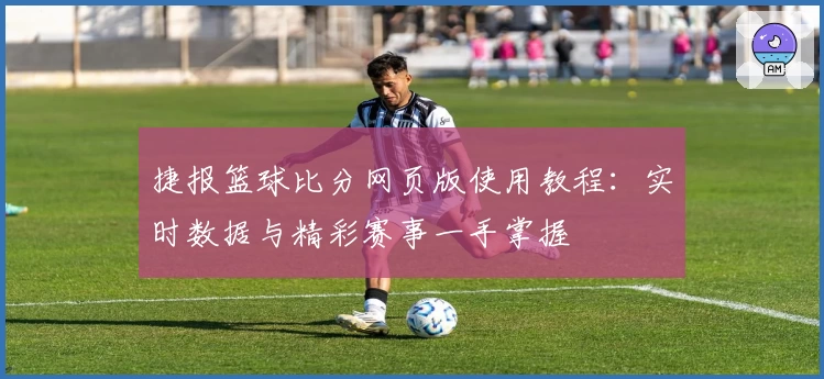 捷报篮球比分网页版使用教程：实时数据与精彩赛事一手掌握