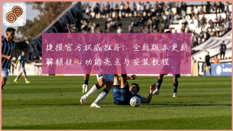 捷报官方权威推荐：全新版本更新解锁核心功能亮点与安装教程