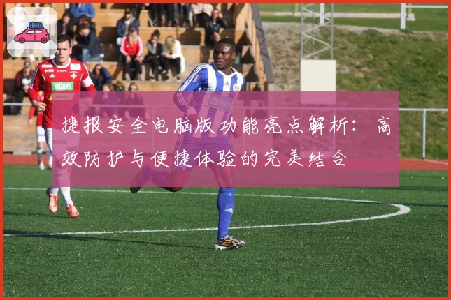 捷报安全电脑版功能亮点解析:高效防护与便捷体验的完美结合