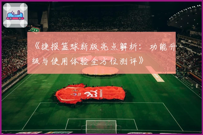 《捷报篮球新版亮点解析：功能升级与使用体验全方位测评》