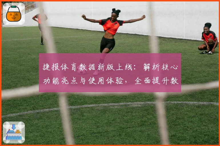捷报体育数据新版上线：解析核心功能亮点与使用体验，全面提升数据分析效率