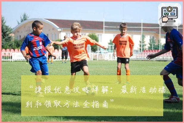 “捷报优惠攻略详解:最新活动福利和领取方法全指南”