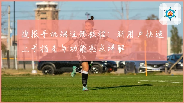 捷报手机端注册教程：新用户快速上手指南与功能亮点详解