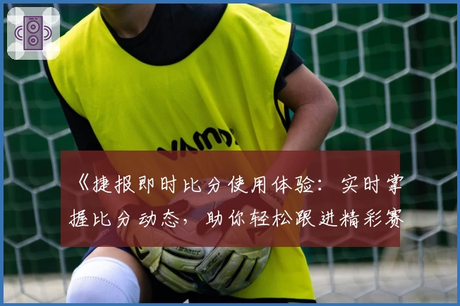 《捷报即时比分使用体验：实时掌握比分动态，助你轻松跟进精彩赛事》
