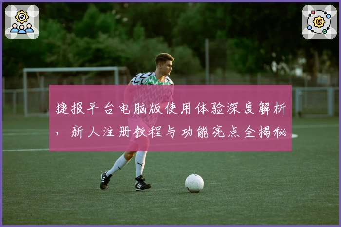 捷报平台电脑版使用体验深度解析，新人注册教程与功能亮点全揭秘