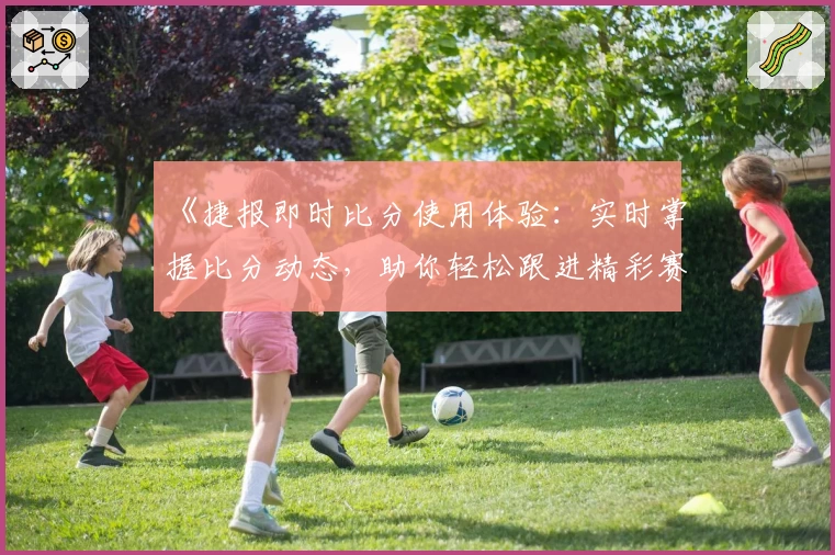 《捷报即时比分使用体验：实时掌握比分动态，助你轻松跟进精彩赛事》